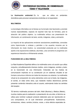 UNIVERSIDAD NACIONAL DE CHIMBORAZO
Video y televisión
La iluminación ambiental: Es la que se utiliza en ambientes
dramáticos para provocar sensaciones emotivitas en el espectador.
MULTIMEDIA
La tecnología informática con el tiempo se ha tornado más fascinante y promete
nuevas especialidades, capaces de soportar todo tipo de formatos, para la
atracción del público objetivo. La multimedia enfoca una presentación de
información, en combinación de texto, sonido, imágenes, video y animación.
La mayoría de las aplicaciones encierran asociaciones predefinidas, conocidas
como hipervínculos o enlaces y permiten a los usuarios moverse por la
información de modo intuitivo. La conectividad producida por la multimedia
aparta a las exposiciones estáticas, aburridas, y las convierte en programas con
experiencia interactiva e infinitamente variada.
FUNCIONES DE LA MULTIMEDIA
La Real Academia Española define a la multimedia como a la acción que utiliza
conjunta y simultáneamente diversos medios, como imágenes, sonidos y texto,
en la transmisión de una información. Entendido así los medios de
comunicación implícitos en su constitución y/o en sistemas virtuales el ser
humano comunica e informa con todos los recursos a su alcance. La multimedia
virtual es la composición de varios elementos como son el texto, las imágenes,
el sonido, el video entre otros, que mediante medios electrónicos permite
presentar contenido interactivo ante el usuario, estimulando todos los sentidos
del receptor.
“El término multimedia proviene del latín; Multi (Muchos) y Medius (Medio),
muchos medios para la realización o presentación de una obra, el término se
utiliza para nombrar cualquier producto elaborado para ser reproducido en
una computadora, en el cual intervienen principalmente: ilustraciones,
animaciones, videos, sonidos (música, voces, u otros efectos especiales de
 