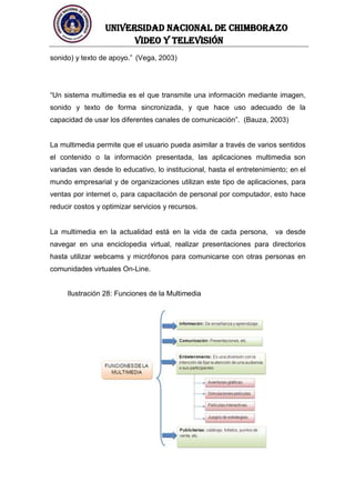 UNIVERSIDAD NACIONAL DE CHIMBORAZO
Video y televisión
sonido) y texto de apoyo.” (Vega, 2003)
“Un sistema multimedia es el que transmite una información mediante imagen,
sonido y texto de forma sincronizada, y que hace uso adecuado de la
capacidad de usar los diferentes canales de comunicación”. (Bauza, 2003)
La multimedia permite que el usuario pueda asimilar a través de varios sentidos
el contenido o la información presentada, las aplicaciones multimedia son
variadas van desde lo educativo, lo institucional, hasta el entretenimiento; en el
mundo empresarial y de organizaciones utilizan este tipo de aplicaciones, para
ventas por internet o, para capacitación de personal por computador, esto hace
reducir costos y optimizar servicios y recursos.
La multimedia en la actualidad está en la vida de cada persona, va desde
navegar en una enciclopedia virtual, realizar presentaciones para directorios
hasta utilizar webcams y micrófonos para comunicarse con otras personas en
comunidades virtuales On-Line.
Ilustración 28: Funciones de la Multimedia
 