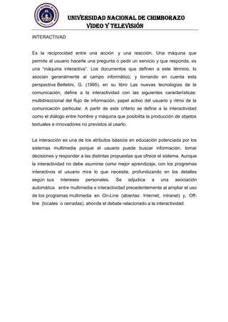 UNIVERSIDAD NACIONAL DE CHIMBORAZO
Video y televisión
INTERACTIVAD
Es la reciprocidad entre una acción y una reacción. Una máquina que
permite al usuario hacerle una pregunta o pedir un servicio y que responda, es
una “máquina interactiva”. Los documentos que definen a este término, lo
asocian generalmente al campo informático; y tomando en cuenta esta
perspectiva Bettetini, G. (1995), en su libro Las nuevas tecnologías de la
comunicación, define a la interactividad con las siguientes características:
multidireccional del flujo de información, papel activo del usuario y ritmo de la
comunicación particular. A partir de este criterio se define a la interactividad
como el diálogo entre hombre y máquina que posibilita la producción de objetos
textuales e innovadores no previstos al usarlo.
La interacción es una de los atributos básicos en educación potenciada por los
sistemas multimedia porque el usuario puede buscar información, tomar
decisiones y responder a las distintas propuestas que ofrece el sistema. Aunque
la interactividad no debe asumirse como mejor aprendizaje, con los programas
interactivos el usuario mira lo que necesita, profundizando en los detalles
según sus intereses personales. Se adjudica a una asociación
automática entre multimedia e interactividad precedentemente al ampliar el uso
de los programas multimedia en On-Line (abiertas: Internet, intranet) y, Off-
line (locales o cerradas), ahonda el debate relacionado a la interactividad.
 