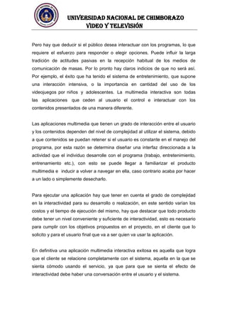 UNIVERSIDAD NACIONAL DE CHIMBORAZO
Video y televisión
Pero hay que deducir si el público desea interactuar con los programas, lo que
requiere el esfuerzo para responder o elegir opciones. Puede influir la larga
tradición de actitudes pasivas en la recepción habitual de los medios de
comunicación de masas. Por lo pronto hay claros indicios de que no será así.
Por ejemplo, el éxito que ha tenido el sistema de entretenimiento, que supone
una interacción intensiva, o la importancia en cantidad del uso de los
videojuegos por niños y adolescentes. La multimedia interactiva son todas
las aplicaciones que ceden al usuario el control e interactuar con los
contenidos presentados de una manera diferente.
Las aplicaciones multimedia que tienen un grado de interacción entre el usuario
y los contenidos dependen del nivel de complejidad al utilizar el sistema, debido
a que contenidos se puedan retener si el usuario es constante en el manejo del
programa, por esta razón se determina diseñar una interfaz direccionada a la
actividad que el individuo desarrolle con el programa (trabajo, entretenimiento,
entrenamiento etc.), con esto se puede llegar a familiarizar el producto
multimedia e inducir a volver a navegar en ella, caso contrario acaba por hacer
a un lado o simplemente desecharlo.
Para ejecutar una aplicación hay que tener en cuenta el grado de complejidad
en la interactividad para su desarrollo o realización, en este sentido varían los
costos y el tiempo de ejecución del mismo, hay que destacar que todo producto
debe tener un nivel conveniente y suficiente de interactividad, esto es necesario
para cumplir con los objetivos propuestos en el proyecto, en el cliente que lo
solicito y para el usuario final que va a ser quien va usar la aplicación.
En definitiva una aplicación multimedia interactiva exitosa es aquella que logra
que el cliente se relacione completamente con el sistema, aquella en la que se
sienta cómodo usando el servicio, ya que para que se sienta el efecto de
interactividad debe haber una conversación entre el usuario y el sistema.
 