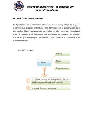 UNIVERSIDAD NACIONAL DE CHIMBORAZO
Video y televisión
ELEMENTOS DE LA MULTIMEDIA
La digitalización de la información admite una mayor manejabilidad de imágenes
y sonido para producir estructuras más complejas en la presentación de la
información. Como consecuencia es posible un alto grado de interactividad
entre el mensaje y el espectador que de hecho se convierte en “usuario”,
aunque sin que pueda llegar a considerarlo como “interlocutor”. Los elemento de
la multimedia son:
Ilustración 31: Audio
 