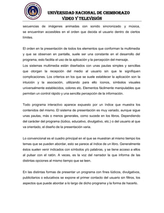 UNIVERSIDAD NACIONAL DE CHIMBORAZO
Video y televisión
secuencias de imágenes animadas con sonido sincronizado y música,
se encuentran accesibles en el orden que decida el usuario dentro de ciertos
límites.
El orden en la presentación de todos los elementos que conforman la multimedia
y que se observan en pantalla, suele ser una constante en el desarrollo del
programa, esto facilita el uso de la aplicación y la percepción del mensaje.
Los sistemas multimedia están diseñados con unas pautas simples y sencillas
que otorgan la recepción del medio al usuario sin que le signifiquen
complicaciones. Los criterios en los que se suele establecer la aplicación son la
intuición y la asociación, utilizando para ello íconos, símbolos visuales
universalmente establecidos, colores etc. Elementos fácilmente manipulables que
permitan un control rápido y una sencilla percepción de la información.
Todo programa interactivo aparece expuesto por un índice que muestra los
contenidos del mismo. El sistema de presentación es muy variado, aunque sigue
unas pautas, más o menos generales, como sucede en los libros. Dependiendo
del carácter del programa (lúdico, educativo, divulgativo, etc.) o del usuario al que
va orientado, el diseño de la presentación varia.
Lo convencional es el cuadro principal en el que se muestran al mismo tiempo los
temas que se pueden abordar, esto se parece al índice de un libro. Generalmente
éstos suelen venir indicados con símbolos y/o palabras, y se tiene acceso a ellos
al pulsar con el ratón. A veces, es la voz del narrador la que informa de las
distintas opciones al mismo tiempo que se leen.
En las distintas formas de presentar un programa con fines lúdicos, divulgativos,
publicitarios o educativos se expone el primer contacto del usuario sin filtros, los
aspectos que puede abordar a lo largo de dicho programa y la forma de hacerlo.
 