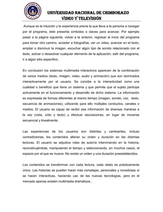 UNIVERSIDAD NACIONAL DE CHIMBORAZO
Video y televisión
Aunque es la intuición y la experiencia previa la que lleva a la persona a navegar
por el programa, éste presenta símbolos o claves para avanzar. Por ejemplo
pasar a la página siguiente, volver a la anterior, regresar al inicio del programa
para tomar otro camino, acceder a fotografías, ver un video, avanzar en el texto,
ampliar o disminuir la imagen, escuchar algún tipo de sonido relacionado con el
texto, activar o desactivar cualquier elemento de la aplicación, salir del programa,
ir a algún sitio específico.
En conclusión los sistemas multimedia interactivos aparecen de la combinación
de varios medios (texto, imagen, video, audio y animación) que son dominados
interactivamente por el usuario. Se concibe a la interactividad como una
cualidad o beneficio que tiene un sistema y que permite que el sujeto participe
activamente en el funcionamiento y desarrollo de dicho sistema. La información
es expresada de formas diferentes al mismo tiempo (imagen, sonido, voz, texto,
secuencia de animaciones), utilizando para ello múltiples conductos, canales o
medios. El usuario es capaz de recibir esa información de diversas maneras a
la vez (vista, oído y tacto) y efectuar asociaciones, en lugar de moverse
secuencial y linealmente.
Las experiencias de los usuarios son distintas y cambiantes, incluso
contradictorias; los contenidos alteran su orden y duración en las distintas
lecturas. El usuario se adjudica roles de autoría interviniendo en la historia,
reconstruyéndola, manipulando el tiempo y seleccionando, en muchos casos, el
espacio por el que se mueve. No existe un orden y una duración preestablecidos.
Los contenidos se transforman con cada lectura, cada relato es prácticamente
único. Las historias se pueden hacer más complejas, personales y novedosas si
se hacen interactivas, haciendo uso de las nuevas tecnologías, pero en el
mercado apenas existen multimedia dramáticos .
 