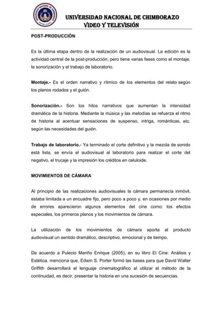 UNIVERSIDAD NACIONAL DE CHIMBORAZO
Video y televisión
POST-PRODUCCIÓN
Es la última etapa dentro de la realización de un audiovisual. La edición es la
actividad central de la post-producción, pero tiene varias fases como el montaje,
la sonorización y el trabajo de laboratorio.
Montaje.- Es el orden narrativo y rítmico de los elementos del relato según
los planos rodados y el guión.
Sonorización.- Son los hilos narrativos que aumentan la intensidad
dramática de la historia. Mediante la música y las melodías se refuerza el ritmo
de historia al acentuar sensaciones de suspenso, intriga, románticas, etc.
según las necesidades del guión.
Trabajo de laboratorio.- Ya terminado el corte definitivo y la mezcla de sonido
está lista, se envía el audiovisual al laboratorio para realizar el corte del
negativo, el trucaje y la impresión los créditos en celuloide.
MOVIMIENTOS DE CÁMARA
Al principio de las realizaciones audiovisuales la cámara permanecía inmóvil,
estaba limitada a un encuadre fijo, pero poco a poco y, en ocasiones por medio
de errores aparecieron algunos elementos del cine como: los efectos
especiales, los primeros planos y los movimientos de cámara.
La utilización de los movimientos de cámara aporta al producto
audiovisual un sentido dramático, descriptivo, emocional y de tiempo.
De acuerdo a Pulecio Mariño Enrique (2005), en su libro El Cine: Análisis y
Estética, menciona que, Edwin S. Porter formó las bases para que David Walter
Griffith desarrollará el lenguaje cinematográfico al utilizar el método de la
continuidad, es decir, presentar la historia en una sucesión de secuencias.
 