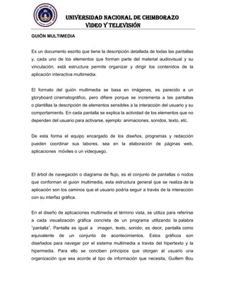 UNIVERSIDAD NACIONAL DE CHIMBORAZO
Video y televisión
GUIÓN MULTIMEDIA
Es un documento escrito que tiene la descripción detallada de todas las pantallas
y, cada uno de los elementos que forman parte del material audiovisual y su
vinculación, está estructura permite organizar y dirigir los contenidos de la
aplicación interactiva multimedia.
El formato del guión multimedia se basa en imágenes, es parecido a un
storyboard cinematográfico, pero difiere porque se incrementa a las pantallas
o plantillas la descripción de elementos sensibles a la interacción del usuario y su
comportamiento. En cada pantalla se explica la actividad de los elementos que no
dependen del usuario para activarse, ejemplo: animaciones, sonidos, texto, etc.
De esta forma el equipo encargado de los diseños, programas y redacción
pueden coordinar sus labores, sea en la elaboración de páginas web,
aplicaciones móviles o un videojuego.
El árbol de navegación o diagrama de flujo, es el conjunto de pantallas o nodos
que conforman el guion multimedia, esta estructura general que se realiza de la
aplicación son los caminos que el usuario podría seguir a través de la interacción
con su interfaz gráfica.
En el diseño de aplicaciones multimedia el término vista, se utiliza para referirse
a cada visualización gráfica concreta de un programa utilizando la palabra
“pantalla”. Pantalla es igual a imagen, texto, sonido; es decir, pantalla como
equivalente de un conjunto de acontecimientos. Estos gráficos son
diseñados para navegar por el sistema multimedia a través del hipertexto y la
hipermedia. Para ello se conciben principios que otorgan al usuario una
organización que sea acorde al tipo de información que necesita, Guillem Bou
 