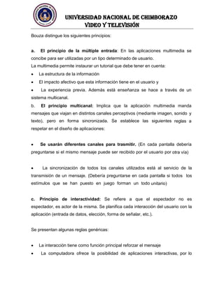 UNIVERSIDAD NACIONAL DE CHIMBORAZO
Video y televisión
Bouza distingue los siguientes principios:
a. El principio de la múltiple entrada: En las aplicaciones multimedia se
concibe para ser utilizadas por un tipo determinado de usuario.
La multimedia permite instaurar un tutorial que debe tener en cuenta:
La estructura de la información
El impacto afectivo que esta información tiene en el usuario y
La experiencia previa. Además está enseñanza se hace a través de un
sistema multicanal.
b. El principio multicanal: Implica que la aplicación multimedia manda
mensajes que viajan en distintos canales perceptivos (mediante imagen, sonido y
texto), pero en forma sincronizada. Se establece las siguientes reglas a
respetar en el diseño de aplicaciones:
Se usarán diferentes canales para trasmitir. (En cada pantalla debería
preguntarse si el mismo mensaje puede ser recibido por el usuario por otra vía)
La sincronización de todos los canales utilizados está al servicio de la
transmisión de un mensaje. (Debería preguntarse en cada pantalla si todos los
estímulos que se han puesto en juego forman un todo unitario)
c. Principio de interactividad: Se refiere a que el espectador no es
espectador, es actor de la misma. Se planifica cada interacción del usuario con la
aplicación (entrada de datos, elección, forma de señalar, etc.).
Se presentan algunas reglas genéricas:
La interacción tiene como función principal reforzar el mensaje
La computadora ofrece la posibilidad de aplicaciones interactivas, por lo
 