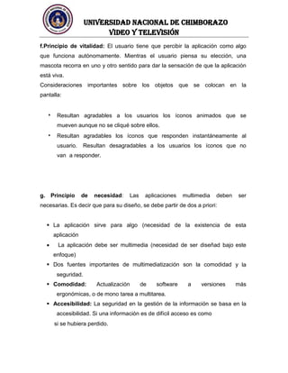 UNIVERSIDAD NACIONAL DE CHIMBORAZO
Video y televisión
f.Principio de vitalidad: El usuario tiene que percibir la aplicación como algo
que funciona autónomamente. Mientras el usuario piensa su elección, una
mascota recorra en uno y otro sentido para dar la sensación de que la aplicación
está viva.
Consideraciones importantes sobre los objetos que se colocan en la
pantalla:
Resultan agradables a los usuarios los íconos animados que se
mueven aunque no se cliqué sobre ellos.
Resultan agradables los íconos que responden instantáneamente al
usuario. Resultan desagradables a los usuarios los íconos que no
van a responder.
g. Principio de necesidad: Las aplicaciones multimedia deben ser
necesarias. Es decir que para su diseño, se debe partir de dos a priori:
 La aplicación sirve para algo (necesidad de la existencia de esta
aplicación
 La aplicación debe ser multimedia (necesidad de ser diseñad bajo este
enfoque)
 Dos fuentes importantes de multimediatización son la comodidad y la
seguridad.
 Comodidad: Actualización de software a versiones más
ergonómicas, o de mono tarea a multitarea.
 Accesibilidad: La seguridad en la gestión de la información se basa en la
accesibilidad. Si una información es de difícil acceso es como
si se hubiera perdido.
 
