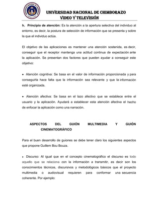 UNIVERSIDAD NACIONAL DE CHIMBORAZO
Video y televisión
h. Principio de atención: Es la atención a la apertura selectiva del individuo al
entorno, es decir, la postura de selección de información que se presenta y sobre
la que el individuo actúa.
El objetivo de las aplicaciones es mantener una atención sostenida, es decir,
conseguir que el receptor mantenga una actitud continua de expectación ante
la aplicación. Se presentan dos factores que pueden ayudar a conseguir este
objetivo:
Atención cognitiva: Se basa en el valor de información proporcionada y para
conseguirla hace falta que la información sea relevante y que la información
esté organizada.
Atención afectiva: Se basa en el lazo afectivo que se establece entre el
usuario y la aplicación. Ayudará a establecer esta atención afectiva el hecho
de enfocar la aplicación como una narración.
ASPECTOS DEL GUIÓN MULTIMEDIA Y GUIÓN
CINEMATOGRÁFICO
Para el buen desarrollo de guiones se debe tener claro los siguientes aspectos
que propone Guillem Bou Bouza.
Discurso: Al igual que en el concepto cinematográfico el discurso es todo
aquello que se relaciona con la información a transmitir, es decir son los
conocimientos técnicos, discursivos y metodológicos básicos que el proyecto
multimedia o audiovisual requieren para conformar una secuencia
coherente. Por ejemplo:
 