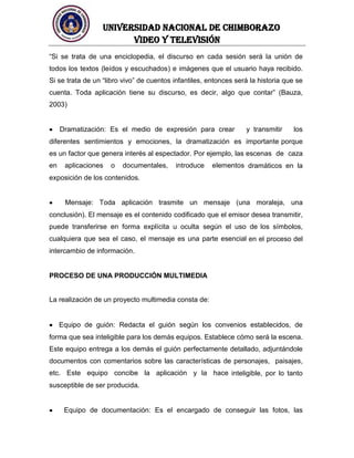 UNIVERSIDAD NACIONAL DE CHIMBORAZO
Video y televisión
“Si se trata de una enciclopedia, el discurso en cada sesión será la unión de
todos los textos (leídos y escuchados) e imágenes que el usuario haya recibido.
Si se trata de un “libro vivo” de cuentos infantiles, entonces será la historia que se
cuenta. Toda aplicación tiene su discurso, es decir, algo que contar” (Bauza,
2003)
Dramatización: Es el medio de expresión para crear y transmitir los
diferentes sentimientos y emociones, la dramatización es importante porque
es un factor que genera interés al espectador. Por ejemplo, las escenas de caza
en aplicaciones o documentales, introduce elementos dramáticos en la
exposición de los contenidos.
Mensaje: Toda aplicación trasmite un mensaje (una moraleja, una
conclusión). El mensaje es el contenido codificado que el emisor desea transmitir,
puede transferirse en forma explícita u oculta según el uso de los símbolos,
cualquiera que sea el caso, el mensaje es una parte esencial en el proceso del
intercambio de información.
PROCESO DE UNA PRODUCCIÓN MULTIMEDIA
La realización de un proyecto multimedia consta de:
Equipo de guión: Redacta el guión según los convenios establecidos, de
forma que sea inteligible para los demás equipos. Establece cómo será la escena.
Este equipo entrega a los demás el guión perfectamente detallado, adjuntándole
documentos con comentarios sobre las características de personajes, paisajes,
etc. Este equipo concibe la aplicación y la hace inteligible, por lo tanto
susceptible de ser producida.
Equipo de documentación: Es el encargado de conseguir las fotos, las
 
