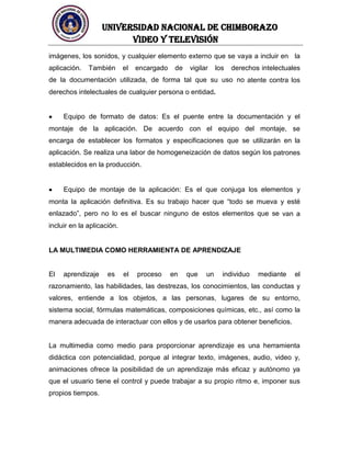 UNIVERSIDAD NACIONAL DE CHIMBORAZO
Video y televisión
imágenes, los sonidos, y cualquier elemento externo que se vaya a incluir en la
aplicación. También el encargado de vigilar los derechos intelectuales
de la documentación utilizada, de forma tal que su uso no atente contra los
derechos intelectuales de cualquier persona o entidad.
Equipo de formato de datos: Es el puente entre la documentación y el
montaje de la aplicación. De acuerdo con el equipo del montaje, se
encarga de establecer los formatos y especificaciones que se utilizarán en la
aplicación. Se realiza una labor de homogeneización de datos según los patrones
establecidos en la producción.
Equipo de montaje de la aplicación: Es el que conjuga los elementos y
monta la aplicación definitiva. Es su trabajo hacer que “todo se mueva y esté
enlazado”, pero no lo es el buscar ninguno de estos elementos que se van a
incluir en la aplicación.
LA MULTIMEDIA COMO HERRAMIENTA DE APRENDIZAJE
El aprendizaje es el proceso en que un individuo mediante el
razonamiento, las habilidades, las destrezas, los conocimientos, las conductas y
valores, entiende a los objetos, a las personas, lugares de su entorno,
sistema social, fórmulas matemáticas, composiciones químicas, etc., así como la
manera adecuada de interactuar con ellos y de usarlos para obtener beneficios.
La multimedia como medio para proporcionar aprendizaje es una herramienta
didáctica con potencialidad, porque al integrar texto, imágenes, audio, video y,
animaciones ofrece la posibilidad de un aprendizaje más eficaz y autónomo ya
que el usuario tiene el control y puede trabajar a su propio ritmo e, imponer sus
propios tiempos.
 