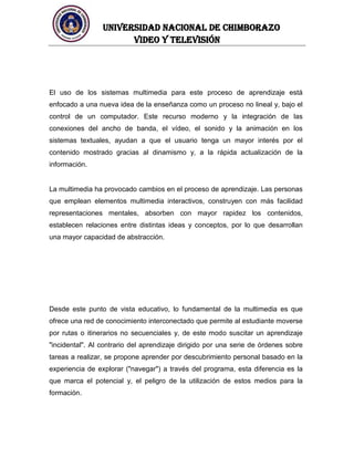 UNIVERSIDAD NACIONAL DE CHIMBORAZO
Video y televisión
El uso de los sistemas multimedia para este proceso de aprendizaje está
enfocado a una nueva idea de la enseñanza como un proceso no lineal y, bajo el
control de un computador. Este recurso moderno y la integración de las
conexiones del ancho de banda, el vídeo, el sonido y la animación en los
sistemas textuales, ayudan a que el usuario tenga un mayor interés por el
contenido mostrado gracias al dinamismo y, a la rápida actualización de la
información.
La multimedia ha provocado cambios en el proceso de aprendizaje. Las personas
que emplean elementos multimedia interactivos, construyen con más facilidad
representaciones mentales, absorben con mayor rapidez los contenidos,
establecen relaciones entre distintas ideas y conceptos, por lo que desarrollan
una mayor capacidad de abstracción.
Desde este punto de vista educativo, lo fundamental de la multimedia es que
ofrece una red de conocimiento interconectado que permite al estudiante moverse
por rutas o itinerarios no secuenciales y, de este modo suscitar un aprendizaje
"incidental". Al contrario del aprendizaje dirigido por una serie de órdenes sobre
tareas a realizar, se propone aprender por descubrimiento personal basado en la
experiencia de explorar ("navegar") a través del programa, esta diferencia es la
que marca el potencial y, el peligro de la utilización de estos medios para la
formación.
 
