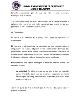 UNIVERSIDAD NACIONAL DE CHIMBORAZO
Video y televisión
transmitir conocimientos, para lo cual se vale de una herramienta
tecnológica que es Internet.
“Los diseños interactivos torpes no sólo provocan que el usuario abandone la
aplicación sino que crean una mala experiencia que pesará en los usos
posteriores de otras aplicaciones” (Bauza, 2003)
b) Tecnológicos.
Se refiera a la utilización del e-learning como medio de transmisión de
conocimientos.
El e-learning es el aprendizaje vía electrónica, es decir mediante redes de
computadores las personas adquieren nuevos conocimientos y destrezas. Este
procedimiento permite tener acceso a información multimedia, interactuar con
otras personas y hacer uso de simuladores, el e-learning se usa para referirse a
la educación a distancia mediante el uso de las nuevas tecnologías.
Para desarrollar este aspecto tecnológico es necesario tener en cuenta a los
siguientes factores:
La usabilidad: Se refiere al grado de uso que tendrán los materiales
es muy importante, desde que se comienza a desarrollar un material
educativo para e-learning, tener en claro la usabilidad que el usuario tendrá
sobre los contenidos.
Desde un punto de vista comercial, para la creación de páginas web nos
plantean lo siguiente:
 