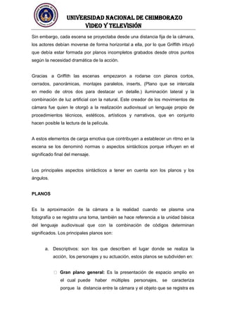 UNIVERSIDAD NACIONAL DE CHIMBORAZO
Video y televisión
Sin embargo, cada escena se proyectaba desde una distancia fija de la cámara,
los actores debían moverse de forma horizontal a ella, por lo que Griffith intuyó
que debía estar formada por planos incompletos grabados desde otros puntos
según la necesidad dramática de la acción.
Gracias a Griffith las escenas empezaron a rodarse con planos cortos,
cerrados, panorámicas, montajes paralelos, inserts, (Plano que se intercala
en medio de otros dos para destacar un detalle.) iluminación lateral y la
combinación de luz artificial con la natural. Este creador de los movimientos de
cámara fue quien le otorgó a la realización audiovisual un lenguaje propio de
procedimientos técnicos, estéticos, artísticos y narrativos, que en conjunto
hacen posible la lectura de la película.
A estos elementos de carga emotiva que contribuyen a establecer un ritmo en la
escena se los denominó normas o aspectos sintácticos porque influyen en el
significado final del mensaje.
Los principales aspectos sintácticos a tener en cuenta son los planos y los
ángulos.
PLANOS
Es la aproximación de la cámara a la realidad cuando se plasma una
fotografía o se registra una toma, también se hace referencia a la unidad básica
del lenguaje audiovisual que con la combinación de códigos determinan
significados. Los principales planos son:
a. Descriptivos: son los que describen el lugar donde se realiza la
acción, los personajes y su actuación, estos planos se subdividen en:
Gran plano general: Es la presentación de espacio amplio en
el cual puede haber múltiples personajes, se caracteriza
porque la distancia entre la cámara y el objeto que se registra es
 
