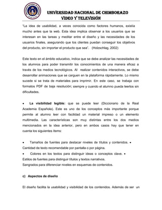 UNIVERSIDAD NACIONAL DE CHIMBORAZO
Video y televisión
“La idea de usabilidad, a veces conocida como factores humanos, existía
mucho antes que la web. Esta idea implica observar a los usuarios que se
interesan en las tareas y meditar entre el diseño y las necesidades de los
usuarios finales, asegurando que los clientes puedan conseguir los objetivos
del producto, sin importar el producto que sea”. (Holzschlag, 2002)
Este texto en el ámbito educativo, indica que se debe analizar las necesidades de
los alumnos para poder transmitir los conocimientos de una manera eficaz a
través de los medios tecnológicos. Al realizar contenidos interactivos, se debe
desarrollar animaciones que se carguen en la plataforma rápidamente. Lo mismo
sucede si se trata de materiales para imprimir. En este caso, se trabaja con
formatos PDF de baja resolución; siempre y cuando el alumno pueda leerlos sin
dificultades.
La visibilidad legible: que se puede leer (Diccionario de la Real
Academia Española). Este es uno de los conceptos más importante porque
permite al alumno leer con facilidad un material impreso o un elemento
multimedia. Las características son muy distintas entre los dos medios
mencionados en la idea anterior, pero en ambos casos hay que tener en
cuenta los siguientes ítems:
Tamaños de fuentes para destacar niveles de títulos y contenidos.
Cantidad de texto recomendable por pantalla o por página.
Colores en los textos para distinguir ideas o conceptos clave.
Estilos de fuentes para distinguir títulos y textos narrativos.
Sangrados para diferenciar niveles en esquemas de contenidos.
c) Aspectos de diseño
El diseño facilita la usabilidad y visibilidad de los contenidos. Además de ser un
 
