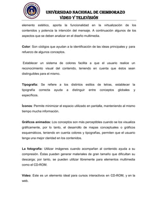 UNIVERSIDAD NACIONAL DE CHIMBORAZO
Video y televisión
elemento estético, aporta la funcionalidad en la virtualización de los
contenidos y potencia la intención del mensaje. A continuación algunos de los
aspectos que se deben analizar en el diseño multimedia.
Color: Son códigos que ayudan a la identificación de las ideas principales y para
refuerzo de algunos conceptos.
Establecer un sistema de colores facilita a que el usuario realice un
reconocimiento visual del contenido, teniendo en cuenta que éstos sean
distinguibles para el mismo.
Tipografía: Se refiere a los distintos estilos de letras, establecer la
tipografía correcta ayuda a distinguir entre conceptos globales y
específicos.
Íconos: Permite minimizar el espacio utilizado en pantalla, manteniendo al mismo
tiempo mucha información.
Gráficos animados: Los conceptos son más perceptibles cuando se los visualiza
gráficamente, por lo tanto, el desarrollo de mapas conceptuales o gráficos
esquemáticos, teniendo en cuenta colores y tipografías, permiten que el usuario
tenga una mejor claridad en los contenidos.
La fotografía: Utilizar imágenes cuando acompañan al contenido ayuda a su
compresión. Éstas pueden generar materiales de gran tamaño que dificultan su
descarga; por tanto, se pueden utilizar libremente para elementos multimedia
como el CD-ROM.
Vídeo: Este es un elemento ideal para cursos interactivos en CD-ROM, y en la
web.
 