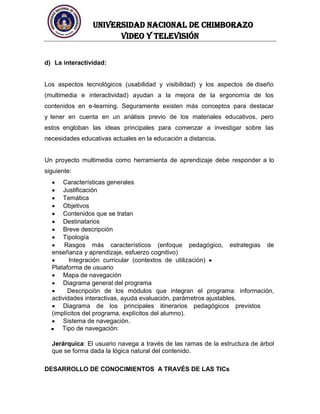 UNIVERSIDAD NACIONAL DE CHIMBORAZO
Video y televisión
d) La interactividad:
Los aspectos tecnológicos (usabilidad y visibilidad) y los aspectos de diseño
(multimedia e interactividad) ayudan a la mejora de la ergonomía de los
contenidos en e-learning. Seguramente existen más conceptos para destacar
y tener en cuenta en un análisis previo de los materiales educativos, pero
estos engloban las ideas principales para comenzar a investigar sobre las
necesidades educativas actuales en la educación a distancia.
Un proyecto multimedia como herramienta de aprendizaje debe responder a lo
siguiente:
Características generales
Justificación
Temática
Objetivos
Contenidos que se tratan
Destinatarios
Breve descripción
Tipología
Rasgos más característicos (enfoque pedagógico, estrategias de
enseñanza y aprendizaje, esfuerzo cognitivo)
Integración curricular (contextos de utilización)
Plataforma de usuario
Mapa de navegación
Diagrama general del programa
Descripción de los módulos que integran el programa: información,
actividades interactivas, ayuda evaluación, parámetros ajustables.
Diagrama de los principales itinerarios pedagógicos previstos
(implícitos del programa, explícitos del alumno).
Sistema de navegación.
Tipo de navegación:
Jerárquica: El usuario navega a través de las ramas de la estructura de árbol
que se forma dada la lógica natural del contenido.
DESARROLLO DE CONOCIMIENTOS A TRAVÉS DE LAS TICs
 