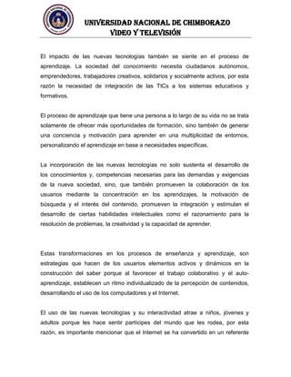 UNIVERSIDAD NACIONAL DE CHIMBORAZO
Video y televisión
El impacto de las nuevas tecnologías también se siente en el proceso de
aprendizaje. La sociedad del conocimiento necesita ciudadanos autónomos,
emprendedores, trabajadores creativos, solidarios y socialmente activos, por esta
razón la necesidad de integración de las TICs a los sistemas educativos y
formativos.
El proceso de aprendizaje que tiene una persona a lo largo de su vida no se trata
solamente de ofrecer más oportunidades de formación, sino también de generar
una conciencia y motivación para aprender en una multiplicidad de entornos,
personalizando el aprendizaje en base a necesidades específicas.
La incorporación de las nuevas tecnologías no solo sustenta el desarrollo de
los conocimientos y, competencias necesarias para las demandas y exigencias
de la nueva sociedad, sino, que también promueven la colaboración de los
usuarios mediante la concentración en los aprendizajes, la motivación de
búsqueda y el interés del contenido, promueven la integración y estimulan el
desarrollo de ciertas habilidades intelectuales como el razonamiento para la
resolución de problemas, la creatividad y la capacidad de aprender.
Estas transformaciones en los procesos de enseñanza y aprendizaje, son
estrategias que hacen de los usuarios elementos activos y dinámicos en la
construcción del saber porque al favorecer el trabajo colaborativo y el auto-
aprendizaje, establecen un ritmo individualizado de la percepción de contenidos,
desarrollando el uso de los computadores y el Internet.
El uso de las nuevas tecnologías y su interactividad atrae a niños, jóvenes y
adultos porque les hace sentir partícipes del mundo que les rodea, por esta
razón, es importante mencionar que el Internet se ha convertido en un referente
 
