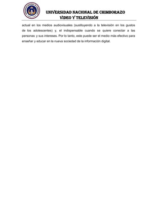 UNIVERSIDAD NACIONAL DE CHIMBORAZO
Video y televisión
actual en los medios audiovisuales (sustituyendo a la televisión en los gustos
de los adolescentes) y, el indispensable cuando se quiere conectar a las
personas y sus intereses. Por lo tanto, este puede ser el medio más efectivo para
enseñar y educar en la nueva sociedad de la información digital.
 