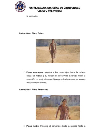 UNIVERSIDAD NACIONAL DE CHIMBORAZO
Video y televisión
la expresión.
Ilustración 4: Plano Entero
Plano americano: Muestra a los personajes desde la cabeza
hasta las rodillas y su función es que ayuda a percibir mejor la
expresión corporal e intercambios comunicativos entre personajes
destacando el entorno.
Ilustración 5: Plano Americano
Plano medio: Presenta al personaje desde la cabeza hasta la
 