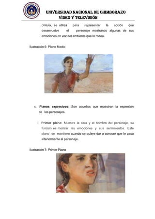 UNIVERSIDAD NACIONAL DE CHIMBORAZO
Video y televisión
cintura, se utiliza para representar la acción que
desenvuelve el personaje mostrando algunas de sus
emociones en vez del ambiente que lo rodea.
Ilustración 6: Plano Medio
c. Planos expresivos: Son aquellos que muestran la expresión
de los personajes.
Primer plano: Muestra la cara y el hombro del personaje, su
función es mostrar las emociones y sus sentimientos. Este
plano se mantiene cuando se quiere dar a conocer que le pasa
interiormente al personaje.
Ilustración 7: Primer Plano
 