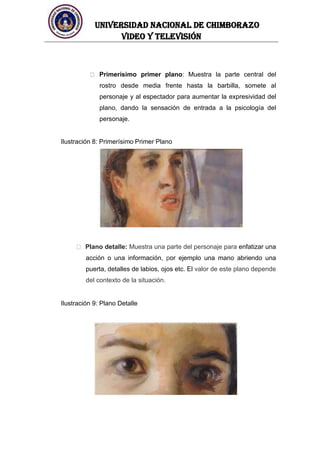 UNIVERSIDAD NACIONAL DE CHIMBORAZO
Video y televisión
Primerísimo primer plano: Muestra la parte central del
rostro desde media frente hasta la barbilla, somete al
personaje y al espectador para aumentar la expresividad del
plano, dando la sensación de entrada a la psicología del
personaje.
Ilustración 8: Primerísimo Primer Plano
Plano detalle: Muestra una parte del personaje para enfatizar una
acción o una información, por ejemplo una mano abriendo una
puerta, detalles de labios, ojos etc. El valor de este plano depende
del contexto de la situación.
Ilustración 9: Plano Detalle
 
