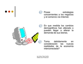      Posee               estrategias
               concernientes a los negocios
               y el comercio vía Internet.


              En que medida los cambios
               demográficos han alterado o
               pueden llegar a alterar la
               demanda de sus bienes.


              Toma      debidamente  en
               consideración las nuevas
               realidades de la economía
               interconectada?


Ing. Carlos Parra Carrillo
Gestión de la Producción
 