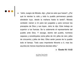    “Jetro, suegro de Moisés, dijo: ¿Qué es esto que haces?, ¿Por
    qué te sientas tu solo y todo tu pueblo permanece parado
    alrededor tuyo, desde la mañana hasta la tarde?; Moisés
    contestó: vienen a mi para ser juzgados y para conocer los
    preceptos de Dios y sus leyes. Jetro le dijo: Este trabajo es
    superior a tus fuerzas. Se tu solamente el representante del
    pueblo ante Dios. Y escoge, dentro del pueblo, hombres
    capaces y constitúyelos como jefes de mil, jefes de cien, jefes
    de cincuenta y jefes de diez. Ellos serán jueces de tu pueblo
    todo el tiempo. Todo caso importante llévenlo a ti, mas los
    asuntos de menos importancia decidan ellos.”

                                                      Éxodo 18: 13-22

                      Ing. Carlos Parra Carrillo
                      Gestión de la Producción
 