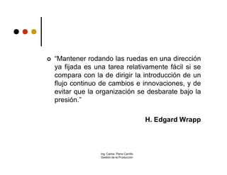    “Mantener rodando las ruedas en una dirección
    ya fijada es una tarea relativamente fácil si se
    compara con la de dirigir la introducción de un
    flujo continuo de cambios e innovaciones, y de
    evitar que la organización se desbarate bajo la
    presión.”

                                                H. Edgard Wrapp



                   Ing. Carlos Parra Carrillo
                   Gestión de la Producción
 