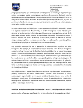 Marza Flores Romulo Antonio
Mgr. Ramiro Zapata
Producción II
Gestion: I-2021
por grupos ecologistas que confunden a la opinión pública, es de la mayor importancia que
existan normas para regular a este tipo de organismos. Es importante distinguir entre las
preocupaciones públicas verdaderas y las percibidas (científicas contra no-científicas). Si los
compuestos farmacéuticos derivados de plantas son potencialmente dañinos, capaces de
persistir en el ambiente y se pueden acumular en organismos no-blanco, entonces deben
tomarse las medidas adecuadas.
Un tópico de discusión muy importante ha sido la dispersión del polen transgénico a hierbas
o a especies relacionadas. Actualmente, se están investigando varios métodos para
contener a los transgenes, incluyendo apomixis, genomas incompatibles, control de la
latencia del germen, genes suicidas, las barreras de infertilidad, esterilidad masculina y
herencia materna. En el caso de México, al trabajar en plátano, se reducen los posibles
riesgos dado que el plátano es una especie estéril que no produce polen y además el plátano
siendo originario de Asia, no tienen parientes cercanos en México.
Hay también preocupación por la expresión de determinadas proteínas en polen
transgénico. Por ejemplo, la observación del efecto tóxico del polen de maíz transgénico
quecontiene la proteína cristal de Bacillus thuringiensis (Bt) en las larvas de la mariposa
monarca, tuvieron un impacto significativo en la opinión pública, aunque la validez de este
estudio se ha cuestionado en varias ocasiones y los mismos autores hayan establecido que
los resultados no son confiables. Otra preocupación pública es la presencia de genes de
resistencia a antibióticos o sus productos (que se utilizan como marcadores de selección)
en partes comestibles de cultivos genéticamente modificados. Sin embargo, existen ahora
varias alternativas para generar plantas con transgenes en sus nucleos o en los cloroplastos
sin el uso de antibióticos.
Por todo lo anterior, queda claro el enorme potencial que tiene esta tecnología para
producir compuestos de interés farmacéutico y vacunas. Para seleccionar el cultivo
adecuado para la producción, será necesario considerar diversos factores como niveles de
producción, condiciones de almacenamiento, costos de establecimiento y operación,
estrategias de purificación, tamaño del mercado, preocupaciones ambientales, opinión
pública y tecnologías alternativas.
Aumentar la capacidad de fabricación de vacunas COVID-19, un reto posible para el sector
Las compañías señalan que las cifras de hoy no son indicativas de lo que podrán producir
 