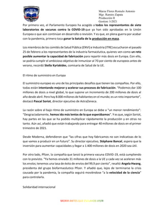 Marza Flores Romulo Antonio
Mgr. Ramiro Zapata
Producción II
Gestion: I-2021
Por primera vez, el Parlamento Europeo ha acogido a todos los representantes de siete
laboratorios de vacunas contra la COVID-19 que ya han sido aprobadas en la Unión
Europea o que aún continúan en desarrollo o revisión. Y es que, en plena guerra por acabar
con la pandemia, primero toca ganar la batalla de la producción en masa.
Los miembros de los comités de Salud Pública (ENVI) e Industria (ITRE) escucharon el pasado
25 de febrero a los representantes de la industria farmacéutica, quienes ven como un reto
posible aumentar la capacidad de fabricación para repartir más dosis en Europa. Con ello,
se podría cumplir el ambicioso objetivo de inmunizar al 70 por ciento de europeos antes de
verano, recordó Stella Kyriakides, comisaria de Salud de la UE.
El ritmo de suministro en Europa
El suministro europeo es uno de los principales desafíos que tienen las compañías. Por ello,
todas están intentando mejorar y acelerar sus procesos de fabricación. “Podemos dar 100
millones de dosis a nivel global, lo que supone un incremento de 200 millones de dosis al
año desde abril. Pero hay 8.000 millones de habitantes en el mundo; es un reto importante”,
destacó Pascal Soriot, director ejecutivo de AstraZeneca.
La razón sobre el bajo ritmo de suministro en Europa se debe a “un menor rendimiento”:
“Desgraciadamente, hemos ido más lentos de lo que esperábamos”. Y es que, según Soriot,
hay partes en las que se ha podido multiplicar rápidamente la producción y en otras no
tanto. Aún así, añadió que están trabajando para entregar 40 millones de dosis en el primer
trimestre de 2021.
Desde Moderna, defendieron que “las cifras que hoy fabricamos no son indicativas de lo
que vamos a producir en un futuro”. Su director ejecutivo, Stéphane Bancel, espera que la
inversión para aumentar capacidades y llegar a 1.400 millones de dosis en 2020 sea útil.
Por otro lado, Pfizer, la compañía que lanzó la primera vacuna COVID-19, está cumpliendo
con lo previsto. “Ya hemos enviado 31 millones de dosis a la UE y cada vez se aceleran más
los envíos; tenemos una tasa de éxito de envíos del 99,9 por ciento”, resaltó Angela Hwang,
presidenta del grupo biofarmacéutico Pfizer. Y añadió que, lejos de terminarse la crisis
causada por la pandemia, la compañía seguirá moviéndose “a la velocidad de la ciencia”
para controlarla.
Solidaridad internacional
 