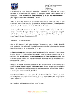Marza Flores Romulo Antonio
Mgr. Ramiro Zapata
Producción II
Gestion: I-2021
Precisamente, en Pfizer colaboran con ONGs y gobiernos para asegurar que los que
necesitan la vacuna con mayor urgencia, la obtengan. Además, han acordado con el
mecanismo COVAX, la distribución del 36 por ciento de vacunas que Pfizer envíe a la UE
para asignarlas a países de rentas bajas o medias.
Todas las compañías se mueven a favor de la solidaridad, formando parte de este
mecanismo. AstraZeneca reconoce que COVAX es clave para un acceso justo e igualitario
de vacunas, por lo que ya han destinado 300 millones de dosis.
Asimismo, Johnson & Johnson ha firmado un acuerdo con GAVI para ofrecer 500 millones
de dosis para países de ingresos bajos “siempre y cuando la vacuna se apruebe por parte
de la OMS y las distintas autoridades y sea segura”, indicó Paul Stoffels, vicepresidente
ejecutivo y director científico de la compañía.
Adaptación a las nuevas variantes
Otra de las cuestiones que más preocupan actualmente, son las nuevas variantes
emergentes. Por ello, la Comisión Europea ha puesto en marcha ‘HERA Incubator’, un plan
para la biodefensa de las mutaciones de COVID-19.
Franz-Werner Haas, director ejecutivo de CureVac, compañía que espera estar cerca de
obtener la autorización de su vacuna de ARNm, afirmó que están colaborando con los
científicos para tener en cuenta el código de ARNm de cara a la actualidad y al futuro. “Hay
que seguir aumentando la capacidad de producción; en el mismo lote no se pueden fabricar
cepas distintas”, apuntó.
La vacuna de Novavax mostró eficacia contra la cepa Wuhan y el mes pasado notificaron un
96 por ciento de eficacia contra la variante británica. “Somos optimistas de cara a hacer
frente a estas amenazas globales; hemos desarrollado ya nuevas formulaciones contra las
nuevas cepas”, dijo su presidente, Stan Erck.
“El trabajo del HERA es una buena forma de proceder; pero también debemos tener una
voluntad política e inversiones importantes”, concluyó Thomas Triomphe, vicepresidente
de Sanofi Pasteur.
Así trabajan las compañías en la producción de vacunas
 