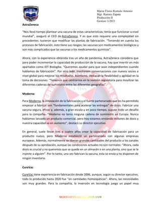 Marza Flores Romulo Antonio
Mgr. Ramiro Zapata
Producción II
Gestion: I-2021
AstraZeneca
“Nos llevó tiempo plantear una vacuna de estas características; tenía que funcionar a nivel
mundial”, aseguró el CEO de AstraZeneca. Y es que esto requiere una complejidad sin
precedentes: tuvieron que modificar las plantas de fabricación. “Teniendo en cuenta los
procesos de fabricación, esto tiene sus riesgos; las vacunas son medicamentos biológicos y
son más complicados que las vacunas o los medicamentos químicos”.
Ahora, con la experiencia obtenida tras un año de pandemia, AstraZeneca considera que
para poder incrementar la capacidad de producción de la vacuna, hay que invertir en más
apartados como IDT Biologika. “Queremos ayudar para que sean independientes cuando
hablamos de fabricación”. Por otro lado, mantienen conversaciones con nuevos socios a
nivel global para mejorar los resultados. Asimismo, destacan la flexibilidad y agilidad en la
toma de decisiones: “Tenemos que centrarnos en la revisión regulatoria para movilizar las
diferentes cadenas de suministro entre las diferentes geografías”.
Moderna
Para Moderna, la innovación de la fabricación y el fuerte partenariado que les ha permitido
empezar a fabricar son “fundamentales para acelerar las entregas” de dosis. Fabricar una
vacuna segura, eficaz y, además, a gran escala y en poco tiempo, supuso todo un desafío
para la compañía. “Moderna no tenía ninguna cadena de suministro en Europa. Nunca
habíamos lanzado un producto comercial, pero hoy estamos enviando millones de dosis y
nuestra capacidad va en aumento”, destacó su director ejecutivo.
En general, suele llevar tres o cuatro años crear la capacidad de fabricación para un
producto nuevo, pero Moderna estableció un partenariado con algunas empresas
europeas. Además, normalmente se liberan grandes cantidades del producto a los canales
después de su aprobación, aunque las condiciones actuales no son normales: “Ahora, cada
dosis es crucial y no queremos que se quede en un almacén o en una planta, sino que se le
inyecte a alguien”. Por lo tanto, una vez fabrican la vacuna, esta se envía y no disponen de
ningún inventario.
CureVac
CureVac tiene experiencia en fabricación desde 2006, aunque, según su director ejecutivo,
todo lo producido hasta 2020 fue “en cantidades homeopáticas”. Ahora, las necesidades
son muy grandes. Para la compañía, la inversión en tecnología juega un papel muy
 