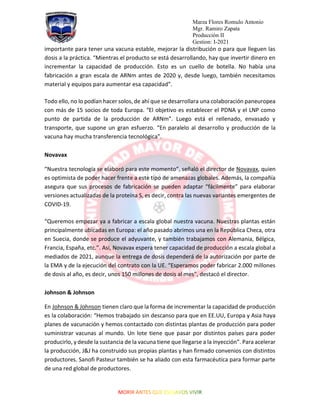 Marza Flores Romulo Antonio
Mgr. Ramiro Zapata
Producción II
Gestion: I-2021
importante para tener una vacuna estable, mejorar la distribución o para que lleguen las
dosis a la práctica. “Mientras el producto se está desarrollando, hay que invertir dinero en
incrementar la capacidad de producción. Esto es un cuello de botella. No había una
fabricación a gran escala de ARNm antes de 2020 y, desde luego, también necesitamos
material y equipos para aumentar esa capacidad”.
Todo ello, no lo podían hacer solos, de ahí que se desarrollara una colaboración paneuropea
con más de 15 socios de toda Europa. “El objetivo es establecer el PDNA y el LNP como
punto de partida de la producción de ARNm”. Luego está el rellenado, envasado y
transporte, que supone un gran esfuerzo. “En paralelo al desarrollo y producción de la
vacuna hay mucha transferencia tecnológica”.
Novavax
“Nuestra tecnología se elaboró para este momento”, señaló el director de Novavax, quien
es optimista de poder hacer frente a este tipo de amenazas globales. Además, la compañía
asegura que sus procesos de fabricación se pueden adaptar “fácilmente” para elaborar
versiones actualizadas de la proteína S, es decir, contra las nuevas variantes emergentes de
COVID-19.
“Queremos empezar ya a fabricar a escala global nuestra vacuna. Nuestras plantas están
principalmente ubicadas en Europa: el año pasado abrimos una en la República Checa, otra
en Suecia, donde se produce el adyuvante, y también trabajamos con Alemania, Bélgica,
Francia, España, etc.”. Así, Novavax espera tener capacidad de producción a escala global a
mediados de 2021, aunque la entrega de dosis dependerá de la autorización por parte de
la EMA y de la ejecución del contrato con la UE. “Esperamos poder fabricar 2.000 millones
de dosis al año, es decir, unos 150 millones de dosis al mes”, destacó el director.
Johnson & Johnson
En Johnson & Johnson tienen claro que la forma de incrementar la capacidad de producción
es la colaboración: “Hemos trabajado sin descanso para que en EE.UU, Europa y Asia haya
planes de vacunación y hemos contactado con distintas plantas de producción para poder
suministrar vacunas al mundo. Un lote tiene que pasar por distintos países para poder
producirlo, y desde la sustancia de la vacuna tiene que llegarse a la inyección”. Para acelerar
la producción, J&J ha construido sus propias plantas y han firmado convenios con distintos
productores. Sanofi Pasteur también se ha aliado con esta farmacéutica para formar parte
de una red global de productores.
 