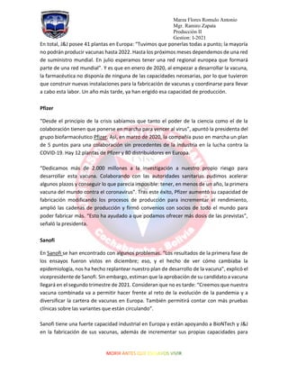 Marza Flores Romulo Antonio
Mgr. Ramiro Zapata
Producción II
Gestion: I-2021
En total, J&J posee 41 plantas en Europa: “Tuvimos que ponerlas todas a punto; la mayoría
no podrán producir vacunas hasta 2022. Hasta los próximos meses dependemos de una red
de suministro mundial. En julio esperamos tener una red regional europea que formará
parte de una red mundial”. Y es que en enero de 2020, al empezar a desarrollar la vacuna,
la farmacéutica no disponía de ninguna de las capacidades necesarias, por lo que tuvieron
que construir nuevas instalaciones para la fabricación de vacunas y coordinarse para llevar
a cabo esta labor. Un año más tarde, ya han erigido esa capacidad de producción.
Pfizer
“Desde el principio de la crisis sabíamos que tanto el poder de la ciencia como el de la
colaboración tienen que ponerse en marcha para vencer al virus”, apuntó la presidenta del
grupo biofarmacéutico Pfizer. Así, en marzo de 2020, la compañía puso en marcha un plan
de 5 puntos para una colaboración sin precedentes de la industria en la lucha contra la
COVID-19. Hay 12 plantas de Pfizer y 80 distribuidores en Europa.
“Dedicamos más de 2.000 millones a la investigación a nuestro propio riesgo para
desarrollar esta vacuna. Colaborando con las autoridades sanitarias pudimos acelerar
algunos plazos y conseguir lo que parecía imposible: tener, en menos de un año, la primera
vacuna del mundo contra el coronavirus”. Tras este éxito, Pfizer aumentó su capacidad de
fabricación modificando los procesos de producción para incrementar el rendimiento,
amplió las cadenas de producción y firmó convenios con socios de todo el mundo para
poder fabricar más. “Esto ha ayudado a que podamos ofrecer más dosis de las previstas”,
señaló la presidenta.
Sanofi
En Sanofi se han encontrado con algunos problemas. “Los resultados de la primera fase de
los ensayos fueron vistos en diciembre; eso, y el hecho de ver cómo cambiaba la
epidemiología, nos ha hecho replantear nuestro plan de desarrollo de la vacuna”, explicó el
vicepresidente de Sanofi. Sin embargo, estiman que la aprobación de su candidato a vacuna
llegará en el segundo trimestre de 2021. Consideran que no es tarde: “Creemos que nuestra
vacuna combinada va a permitir hacer frente al reto de la evolución de la pandemia y a
diversificar la cartera de vacunas en Europa. También permitirá contar con más pruebas
clínicas sobre las variantes que están circulando”.
Sanofi tiene una fuerte capacidad industrial en Europa y están apoyando a BioNTech y J&J
en la fabricación de sus vacunas, además de incrementar sus propias capacidades para
 