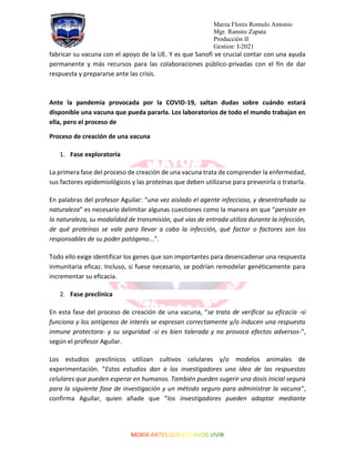 Marza Flores Romulo Antonio
Mgr. Ramiro Zapata
Producción II
Gestion: I-2021
fabricar su vacuna con el apoyo de la UE. Y es que Sanofi ve crucial contar con una ayuda
permanente y más recursos para las colaboraciones público-privadas con el fin de dar
respuesta y prepararse ante las crisis.
Ante la pandemia provocada por la COVID-19, saltan dudas sobre cuándo estará
disponible una vacuna que pueda pararla. Los laboratorios de todo el mundo trabajan en
ella, pero el proceso de
Proceso de creación de una vacuna
1. Fase exploratoria
La primera fase del proceso de creación de una vacuna trata de comprender la enfermedad,
sus factores epidemiológicos y las proteínas que deben utilizarse para prevenirla o tratarla.
En palabras del profesor Aguilar: “una vez aislado el agente infeccioso, y desentrañada su
naturaleza” es necesario delimitar algunas cuestiones como la manera en que “persiste en
la naturaleza, su modalidad de transmisión, qué vías de entrada utiliza durante la infección,
de qué proteínas se vale para llevar a cabo la infección, qué factor o factores son los
responsables de su poder patógeno...”.
Todo ello exige identificar los genes que son importantes para desencadenar una respuesta
inmunitaria eficaz. Incluso, si fuese necesario, se podrían remodelar genéticamente para
incrementar su eficacia.
2. Fase preclínica
En esta fase del proceso de creación de una vacuna, “se trata de verificar su eficacia -si
funciona y los antígenos de interés se expresan correctamente y/o inducen una respuesta
inmune protectora- y su seguridad -si es bien tolerada y no provoca efectos adversos-”,
según el profesor Aguilar.
Los estudios preclínicos utilizan cultivos celulares y/o modelos animales de
experimentación. “Estos estudios dan a los investigadores una idea de las respuestas
celulares que pueden esperar en humanos. También pueden sugerir una dosis inicial segura
para la siguiente fase de investigación y un método seguro para administrar la vacuna”,
confirma Aguilar, quien añade que “los investigadores pueden adaptar mediante
 