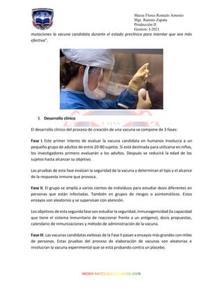 Marza Flores Romulo Antonio
Mgr. Ramiro Zapata
Producción II
Gestion: I-2021
mutaciones la vacuna candidata durante el estado preclínico para intentar que sea más
efectiva”.
3. Desarrollo clínico
El desarrollo clínico del proceso de creación de una vacuna se compone de 3 fases:
Fase I. Este primer intento de evaluar la vacuna candidata en humanos involucra a un
pequeño grupo de adultos de entre 20-80 sujetos. Si está destinada para utilizarse en niños,
los investigadores primero evaluarán a los adultos. Después se reducirá la edad de los
sujetos hasta alcanzar su objetivo.
Las pruebas de esta fase evalúan la seguridad de la vacuna y determinan el tipo y el alcance
de la respuesta inmune que provoca.
Fase II. El grupo se amplía a varios cientos de individuos para estudiar dosis diferentes en
personas que están infectadas. También en grupos de riesgos o asintomáticos. Estos
ensayos son aleatorios y se supervisan con atención.
Los objetivos de esta segunda fase son estudiar la seguridad, inmunogenicidad (la capacidad
que tiene el sistema inmunitario de reaccionar frente a un antígeno), dosis propuestas,
calendario de inmunizaciones y método de administración de la vacuna.
Fase III. Las vacunas candidatas exitosas de la Fase II pasan a ensayos más grandes con miles
de personas. Estas pruebas del proceso de elaboración de vacunas son aleatorias e
involucran la vacuna experimental que se está probando contra un placebo.
 