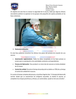 Marza Flores Romulo Antonio
Mgr. Ramiro Zapata
Producción II
Gestion: I-2021
Un objetivo de esta fase es evaluar la seguridad de la vacuna, dado que algunos efectos
secundarios podrían no aparecer en los grupos más pequeños de sujetos probados en las
fases anteriores.
4. Postcomercialización:
En esta fase podemos encontrar los últimos tres pasos del proceso de creación de una
vacuna:
• Autorización reglamentaria. Todos los datos recopilados en las fases previas se
envían para su aprobación a las autoridades sanitarias correspondientes.
• Proceso de fabricación. Para producir un único lote de vacunas se tarda alrededor
de 22 meses.
• Control de calidad. Durante el tiempo de producción se dedica un 70% de su tiempo
al control de calidad de la vacuna.
En cuanto al tiempo completo del proceso, el profesor Aguilar dice: “el tiempo del desarrollo
normal -desde que se caracterizan los antígenos vacunales, se diseña la vacuna, se
completan los ensayos preclínicos y clínicos y se comercializa- puede ser de unos 10 años”.
 