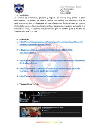 Marza Flores Romulo Antonio
Mgr. Ramiro Zapata
Producción II
Gestion: I-2021
3. Conclusiones
Las vacunas se desarrollan, prueban y regulan de manera muy similar a otros
medicamentos. En general, las vacunas cuentan con pruebas más meticulosas que los
medicamentos porque, por lo general, es mayor la cantidad de humanos en los ensayos
clínicos de las vacunas. Además, el seguimiento de las vacunas, después de que se otorga la
autorización oficial, se examina minuciosamente por los Centros para el Control de
Enfermedades (CDC) y la FDA.
4. Referencias
1. https://www.historyofvaccines.org/index.php/es/contenido/articulos/desarrollo-
pruebas-y-reglamentos-para-las-vacunas
2. http://www.scielo.org.mx/scielo.php?script=sci_arttext&pid=S0583-
76932002000300016
3. https://www.diariofarma.com/2017/03/07/las-vacunas-proceso-fabricacion-causas-
del-desabastecimiento
4. https://gacetamedica.com/politica/aumentar-la-capacidad-de-fabricacion-de-
vacunas-covid-19-un-reto-posible-para-el-sector/
5. https://www.fundacionaquae.org/proceso-elaboracion-vacunas/
5. Videos del tema YouTube
 