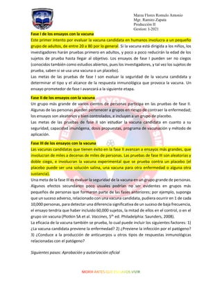 Marza Flores Romulo Antonio
Mgr. Ramiro Zapata
Producción II
Gestion: I-2021
Fase I de los ensayos con la vacuna
Este primer intento por evaluar la vacuna candidata en humanos involucra a un pequeño
grupo de adultos, de entre 20 a 80 por lo general. Si la vacuna está dirigida a los niños, los
investigadores harán pruebas primero en adultos, y poco a poco reducirán la edad de los
sujetos de prueba hasta llegar al objetivo. Los ensayos de fase I pueden ser no ciegos
(conocidos también como estudios abiertos, pues los investigadores, y tal vez los sujetos de
prueba, saben si se usa una vacuna o un placebo).
Las metas de las pruebas de fase I son evaluar la seguridad de la vacuna candidata y
determinar el tipo y el alcance de la respuesta inmunológica que provoca la vacuna. Un
ensayo prometedor de fase I avanzará a la siguiente etapa.
Fase II de los ensayos con la vacuna
Un grupo más grande de varios cientos de personas participa en las pruebas de fase II.
Algunas de las personas pueden pertenecer a grupos en riesgo de contraer la enfermedad;
los ensayos son aleatorios y bien controlados, e incluyen a un grupo de placebo.
Las metas de las pruebas de fase II son estudiar la vacuna candidata en cuanto a su
seguridad, capacidad imunógena, dosis propuestas, programa de vacunación y método de
aplicación.
Fase III de los ensayos con la vacuna
Las vacunas candidatas que tienen éxito en la fase II avanzan a ensayos más grandes, que
involucran de miles a decenas de miles de personas. Las pruebas de fase III son aleatorias y
doble ciego, e involucran la vacuna experimental que se prueba contra un placebo (el
placebo puede ser una solución salina, una vacuna para otra enfermedad o alguna otra
sustancia).
Una meta de la fase III es evaluar la seguridad de la vacuna en un grupo grande de personas.
Algunos efectos secundarios poco usuales podrían no ser evidentes en grupos más
pequeños de personas que formaron parte de las fases anteriores; por ejemplo, suponga
que un suceso adverso, relacionado con una vacuna candidata, pudiera ocurrir en 1 de cada
10,000 personas, para detectar una diferencia significativa de un suceso de baja frecuencia,
el ensayo tendría que haber incluido 60,000 sujetos, la mitad de ellos en el control, o en el
grupo sin vacuna (Plotkin SA et al. Vaccines, 5th
ed. Philadelphia: Saunders, 2008).
La eficacia de la vacuna también se prueba, lo cual puede incluir los siguientes factores: 1)
¿La vacuna candidata previene la enfermedad? 2) ¿Previene la infección por el patógeno?
3) ¿Conduce a la producción de anticuerpos u otros tipos de respuestas inmunológicas
relacionadas con el patógeno?
Siguientes pasos: Aprobación y autorización oficial
 
