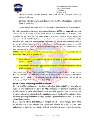 Marza Flores Romulo Antonio
Mgr. Ramiro Zapata
Producción II
Gestion: I-2021
• Identificar posibles factores de riesgo para el paciente en tipos particulares de
reacciones adversas
• Identificar lotes de vacunas cuando aumenten las cifras o los tipos de reacciones
adversas notificadas
• Evaluar la seguridad de vacunas cuya autorización oficial se otorgó recientemente
No todas las posibles reacciones adversas notificadas a VAERS son provocadas por una
vacuna; los dos incidentes podrían estar relacionados únicamente por el tiempo, y es
probable que no todas las reacciones adversas que sean resultado de una vacuna se
informen a VAERS. Los CDC declaran que muchas reacciones adversas, como la inflamación
en el sitio de la inyección, no se notifican. De acuerdo con los CDC, las reacciones adversas
graves “probablemente tienen más probabilidades de notificarse que las leves, en especial
cuando ocurren poco después de la vacunación, aunque tal vez sean coincidencias y se
relacionen con otras causas”.
VAERS ha identificado con éxito diversas reacciones adversas raras relacionadas con la
vacunación. Entre ellas se encuentran:
• Un problema intestinal después de que se introdujo la primera vacuna para el
rotavirus en 1999
• Enfermedades neurológicas y gastrointestinales relacionadas con la vacuna contra
la fiebre amarilla
Además, de acuerdo con Plotkin et al., VAERS identificó la necesidad de investigar más a
fondo la relación de la MMR con un trastorno de coagulación de la sangre, encefalopatía
después de la MMR, y un síncope después de la vacunación (Plotkin SA et
al. Vaccines, 5th
ed. Philadelphia: Saunders, 2008).
Enlace de Datos sobre la Seguridad de las Vacunas
En 1990, los CDC establecieron este sistema, el Enlace de Datos (VSD, por sus siglas en
inglés) es una recopilación de bases de datos enlazadas que contienen información de
grupos médicos grandes. Las bases de datos enlazadas permiten que los funcionarios
recopilen datos sobre vacunación entre las poblaciones que atendieron los grupos médicos.
Los investigadores pueden tener acceso a los datos si proponen estudios a los CDC, y estos
otorgan la aprobación.
El VSD presenta algunas dificultades; por ejemplo, la base de datos incluye a pocos niños
sin vacunar; los grupos médicos que suministran información al VSD podrían tener
poblaciones de pacientes que no representen a poblaciones grandes en general; además,
 