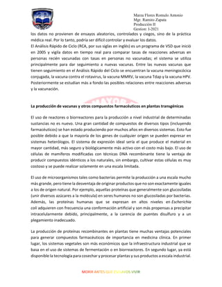 Marza Flores Romulo Antonio
Mgr. Ramiro Zapata
Producción II
Gestion: I-2021
los datos no provienen de ensayos aleatorios, controlados y ciegos, sino de la práctica
médica real. Por lo tanto, podría ser difícil controlar y evaluar los datos.
El Análisis Rápido de Ciclo (RCA, por sus siglas en inglés) es un programa de VSD que inició
en 2005 y vigila datos en tiempo real para comparar tasas de reacciones adversas en
personas recién vacunadas con tasas en personas no vacunadas; el sistema se utiliza
principalmente para dar seguimiento a nuevas vacunas. Entre las nuevas vacunas que
tienen seguimiento en el Análisis Rápido del Ciclo se encuentran la vacuna meningocócica
conjugada, la vacuna contra el rotavirus, la vacuna MMRV, la vacuna Tdap y la vacuna HPV.
Posteriormente se estudian más a fondo las posibles relaciones entre reacciones adversas
y la vacunación.
La producción de vacunas y otros compuestos farmacéuticos en plantas transgénicas
El uso de reactores o biorreactores para la producción a nivel industrial de determinadas
sustancias no es nuevo. Una gran cantidad de compuestos de diversos tipos (incluyendo
farmacéuticos) se han estado produciendo por muchos años en diversos sistemas. Esto fue
posible debido a que la mayoría de los genes de cualquier origen se pueden expresar en
sistemas heterólogos. El sistema de expresión ideal sería el que produce el material en
mayor cantidad, más seguro y biológicamente más activo con el costo más bajo. El uso de
células de mamíferos modificadas con técnicas DNA recombinante tiene la ventaja de
producir compuestos idénticos a los naturales, sin embargo, cultivar estas células es muy
costoso y se puede realizar solamente en una escala limitada.
El uso de microorganismos tales como bacterias permite la producción a una escala mucho
más grande, pero tiene la desventaja de originar productos que no son exactamente iguales
a los de origen natural. Por ejemplo, aquellas proteínas que generalmente son glucosiladas
(unir diversos azúcares a la molécula) en seres humanos no son glucosiladas por bacterias.
Además, las proteínas humanas que se expresan en altos niveles en Escherichia
coli adquieren con frecuencia una conformación artificial y son más propensas a precipitar
intracelularmente debido, principalmente, a la carencia de puentes disulfuro y a un
plegamiento inadecuado.
La producción de proteínas recombinantes en plantas tiene muchas ventajas potenciales
para generar compuestos farmacéuticos de importancia en medicina clínica. En primer
lugar, los sistemas vegetales son más económicos que la infraestructura industrial que se
basa en el uso de sistemas de fermentación o en biorreactores. En segundo lugar, ya está
disponible la tecnología para cosechar y procesar plantas y sus productos a escala industrial.
 