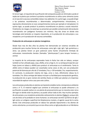 Marza Flores Romulo Antonio
Mgr. Ramiro Zapata
Producción II
Gestion: I-2021
En tercer lugar, el requisito de la purificación del compuesto puede ser eliminado cuando el
tejido de la planta que contiene la proteína recombinante se utiliza como alimento (como
en el caso de la vacunas comestibles (véase mas adelante). En cuarto lugar, se puede dirigir
a las proteínas recombinantes a determinados compartimientos intracelulares, o
expresarlos directamente en esos compartimientos (como por ejemplo el cloroplasto). En
quinto lugar, se puede producir la proteína recombinante en plantas a escala industrial.
Finalmente, los riesgos a la salud que se presentan por posible contaminación del producto
recombinante con patógenos humanos son mínimos. Hay dos áreas en donde esta
tecnología está teniendo un impacto importante, en la producción de anticuerpos y sus
receptores y en la producción de vacunas comestibles.
Producción de anticuerpos en plantas transgénicas
Desde hace mas de diez años las plantas han demostrado ser sistemas versátiles de
producción para muchas formas de anticuerpos como IgG e IgA, IgG / IgA quiméricos y
otros. Las plantas tienen un gran potencial como fuente virtualmente ilimitada de
anticuerpos monoclonales baratos (llamados "planticuerpos") para terapia humana y
animal.
La mayoría de los anticuerpos expresados hasta la fecha han sido en tabaco, aunque
también se han utilizado papa, soya, alfalfa, arroz y trigo [1, 2]. La ventaja principal de usar
hojas (como en tabaco y alfalfa) para producir el anticuerpo es el rendimiento. Tanto la
alfalfa como el tabaco pueden ser cosechados varias veces al año, con una producción
potencial de biomasa por año de 17 toneladas / ha y > 50 toneladas / ha, respectivamente.
En contraste, la producción máxima de trigo, arroz o maíz, difícilmente rebasa las 6
toneladas / ha. Otras ventajas del tabaco incluyen su facilidad para manipulación genética,
la producción de un gran número de semillas (hasta un millón por planta) y la imperiosa
necesidad de explorar otros usos para este cultivo.
Los anticuerpos producidos en plantas son bastante estables tanto a temperatura ambiente
como a 4 °C. El material vegetal que contiene al anticuerpo se puede almacenar y la
purificación se puede realizar en una planta de procesamiento que no necesita estar cerca
del lugar en donde están las plantas y se puede utilizar todo el año. Hay muchos ejemplos
de anticuerpos y sus receptores producidos exitosamente en plantas (Tabla 1), aunque sólo
uno de éstos se ha probado en seres humanos: un anticuerpo secretor quimérico de IgG /
IgA contra un antígeno superficial de Streptococcus mutans, el agente causal de la caries
dental. Este anticuerpo producido en tabaco fue aplicado tópicamente a los dientes de
varios voluntarios y se encontró que era tan eficaz como un IgG producido en un hibridoma
 