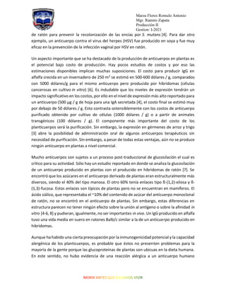Marza Flores Romulo Antonio
Mgr. Ramiro Zapata
Producción II
Gestion: I-2021
de ratón para prevenir la recolonización de las encías por S. mutans [4]. Para dar otro
ejemplo, un anticuerpo contra el virus del herpes (HSV) fue producido en soya y fue muy
eficaz en la prevención de la infección vaginal por HSV en ratón.
Un aspecto importante que se ha destacado de la producción de anticuerpos en plantas es
el potencial bajo costo de producción. Hay pocos estudios de costos y por eso las
estimaciones disponibles implican muchas suposiciones. El costo para producir IgG en
alfalfa crecida en un invernadero de 250 m2
se estimó en 500-600 dólares / g, comparados
con 5000 dólares/g para el mismo anticuerpo pero producido por hibridomas (células
cancerosas en cultivo in vitro) [6]. Es indudable que los niveles de expresión tendrán un
impacto significativo en los costos, por ello en el nivel de expresión más alto reportado para
un anticuerpo (500 µg / g de hoja para una IgA secretada [4], el costo final se estimó muy
por debajo de 50 dólares / g. Esto contrasta ostensiblemente con los costos de anticuerpo
purificado obtenido por cultivo de células (1000 dólares / g) o a partir de animales
transgénicos (100 dólares / g). El componente más importante del costo de los
planticuerpos será la purificación. Sin embargo, la expresión en gérmenes de arroz y trigo
[3] abre la posibilidad de administración oral de algunos anticuerpos terapéuticos sin
necesidad de purificación. Sin embargo, a pesar de todas estas ventajas, aún no se produce
ningún anticuerpo en plantas a nivel comercial.
Mucho anticuerpos son sujetos a un proceso post-traduccional de glucosilación el cual es
crítico para su actividad. Sólo hay un estudio reportado en donde se analiza la glucosilación
de un anticuerpo producido en plantas con el producido en hibridomas de ratón [7]. Se
encontró que los azúcares en el anticuerpo derivado de plantas eran estructuralmente más
diversos, siendo el 40% del tipo manosa. El otro 60% tenía enlaces tipo ß-(1,2)-xilosa y ß-
(1,3)-fucosa. Estos enlaces son típicos de plantas pero no se encuentran en mamíferos. El
ácido siálico, que representaba el ~10% del contenido de azúcar del anticuerpo monoclonal
de ratón, no se encontró en el anticuerpo de plantas. Sin embargo, estas diferencias en
estructura parecen no tener ningún efecto sobre la unión al antígeno o sobre la afinidad in
vitro [4-6, 8] y pudieran, igualmente, no ser importantes in vivo. Un IgG producido en alfalfa
tuvo una vida media en suero en ratones Balb/c similar a la de un anticuerpo producido en
hibridomas.
Aunque ha habido una cierta preocupación por la inmunogenicidad potencial y la capacidad
alergénica de los planticuerpos, es probable que éstos no presenten problemas para la
mayoría de la gente porque las glucoproteínas de plantas son ubicuas en la dieta humana.
En este sentido, no hubo evidencia de una reacción alérgica a un anticuerpo humano
 