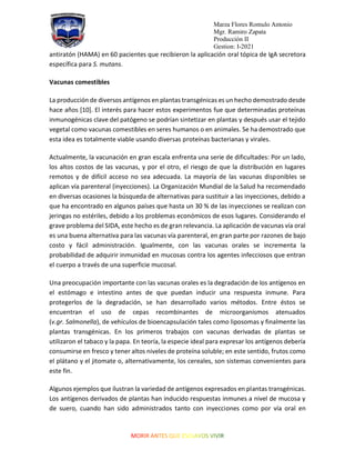 Marza Flores Romulo Antonio
Mgr. Ramiro Zapata
Producción II
Gestion: I-2021
antiratón (HAMA) en 60 pacientes que recibieron la aplicación oral tópica de IgA secretora
específica para S. mutans.
Vacunas comestibles
La producción de diversos antígenos en plantas transgénicas es un hecho demostrado desde
hace años [10]. El interés para hacer estos experimentos fue que determinadas proteínas
inmunogénicas clave del patógeno se podrían sintetizar en plantas y después usar el tejido
vegetal como vacunas comestibles en seres humanos o en animales. Se ha demostrado que
esta idea es totalmente viable usando diversas proteínas bacterianas y virales.
Actualmente, la vacunación en gran escala enfrenta una serie de dificultades: Por un lado,
los altos costos de las vacunas, y por el otro, el riesgo de que la distribución en lugares
remotos y de difícil acceso no sea adecuada. La mayoría de las vacunas disponibles se
aplican vía parenteral (inyecciones). La Organización Mundial de la Salud ha recomendado
en diversas ocasiones la búsqueda de alternativas para sustituir a las inyecciones, debido a
que ha encontrado en algunos países que hasta un 30 % de las inyecciones se realizan con
jeringas no estériles, debido a los problemas económicos de esos lugares. Considerando el
grave problema del SIDA, este hecho es de gran relevancia. La aplicación de vacunas vía oral
es una buena alternativa para las vacunas vía parenteral, en gran parte por razones de bajo
costo y fácil administración. Igualmente, con las vacunas orales se incrementa la
probabilidad de adquirir inmunidad en mucosas contra los agentes infecciosos que entran
el cuerpo a través de una superficie mucosal.
Una preocupación importante con las vacunas orales es la degradación de los antígenos en
el estómago e intestino antes de que puedan inducir una respuesta inmune. Para
protegerlos de la degradación, se han desarrollado varios métodos. Entre éstos se
encuentran el uso de cepas recombinantes de microorganismos atenuados
(v.gr. Salmonella), de vehículos de bioencapsulación tales como liposomas y finalmente las
plantas transgénicas. En los primeros trabajos con vacunas derivadas de plantas se
utilizaron el tabaco y la papa. En teoría, la especie ideal para expresar los antígenos debería
consumirse en fresco y tener altos niveles de proteína soluble; en este sentido, frutos como
el plátano y el jitomate o, alternativamente, los cereales, son sistemas convenientes para
este fin.
Algunos ejemplos que ilustran la variedad de antígenos expresados en plantas transgénicas.
Los antígenos derivados de plantas han inducido respuestas inmunes a nivel de mucosa y
de suero, cuando han sido administrados tanto con inyecciones como por vía oral en
 