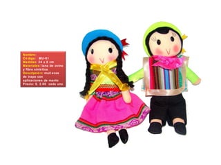 Nombre:
Có digo: MU-01
Medidas: 24 x 8 cm
Materiales: lana de ovino
y fibra sinté tica
Descripció n: muñ ecos
de trapo con
aplicaciones de manto
Precio: $. 2.60 cada uno
 