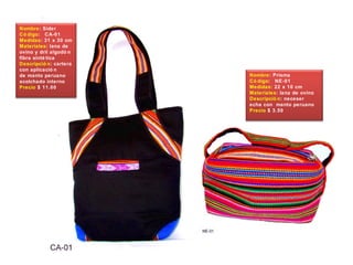 Nombre: Sider
Có digo: CA-01
Medidas: 31 x 30 cm
Materiales: lana de
ovino y dril algodó n
fibra sinté tica
Descripció n: cartera
con aplicació n
de manto peruano
acolchado interno
Precio $ 11.00
Nombre: Prisma
Có digo: NE-01
Medidas: 22 x 10 cm
Materiales: lana de ovino
Descripció n: neceser
echa con manto peruano
Precio $ 3.50
 