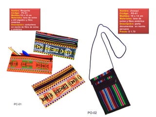 Nombre: Margarita
Có digo: PC-01
Medidas:19 x 10 cm
Materiales: lana de ovino
y dril algodó n y fibra
sinté tica
Descripció n: cartuchera
en manto de fibra de ovino
y sinté tico
Precio $ 1.30
Nombre: chasqui
Có digo: PD-01
Medidas: 19 x 14 cm
Materiales: lana de
ovino y fibra sinté tica
Descripció n: porta
documentos en manto
peruano
Precio: $ 1.70
 