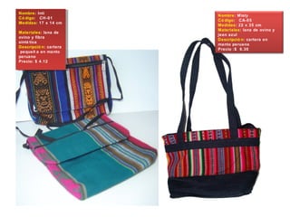 Nombre: Inti
Có digo: CH-01
Medidas: 17 x 14 cm
Materiales: lana de
ovino y fibra
sinté tica
Descripció n: cartera
pequeñ a en manto
peruano
Precio: $ 4.12
Nombre: Inti
Có digo: CH-01
Medidas: 17 x 14 cm
Materiales: lana de
ovino y fibra
sinté tica
Descripció n: cartera
pequeñ a en manto
peruano
Precio: $ 4.12
Nombre: Misty
Có digo: CA-05
Medidas: 22 x 35 cm
Materiales: lana de ovino y
jean azul
Descripció n: cartera en
manto peruano
Precio :$ 6.30
 