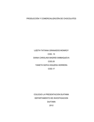 PRODUCCIÓN Y COMERCIALIZACIÓN DE CHOCOLATES




      LIZETH TATIANA GRANADOS MONROY
                  COD. 15
     DIANA CAROLINA MADRID SIMBAQUEVA
                  COD.20
       YANETH SOFIA HIGUERA HERRERA
                  COD.17




      COLEGIO LA PRESENTACION DUITAMA
       DEPARTAMENTO DE INVESTIGACION
                 DUITAMA
                   2012
 