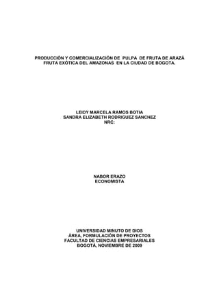 PRODUCCIÓN Y COMERCIALIZACIÓN DE PULPA DE FRUTA DE ARAZÁ
FRUTA EXÓTICA DEL AMAZONAS EN LA CIUDAD DE BOGOTA.
LEIDY MARCELA RAMOS BOTIA
SANDRA ELIZABETH RODRIGUEZ SANCHEZ
NRC:
NABOR ERAZO
ECONOMISTA
UNIVERSIDAD MINUTO DE DIOS
ÁREA, FORMULACIÓN DE PROYECTOS
FACULTAD DE CIENCIAS EMPRESARIALES
BOGOTÁ, NOVIEMBRE DE 2009
 